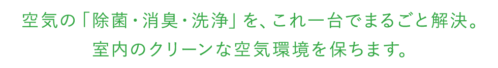 空気の「除菌・消臭・洗浄」を、これ一台でまるごと解決。室内のクリーンな空気環境を保ちます。